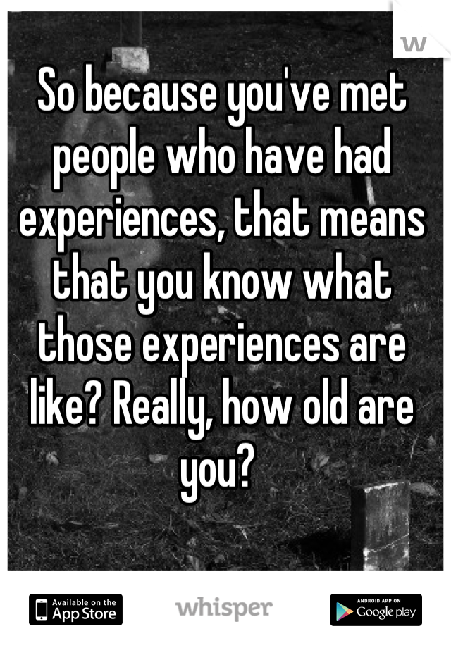 So because you've met people who have had experiences, that means that you know what those experiences are like? Really, how old are you? 