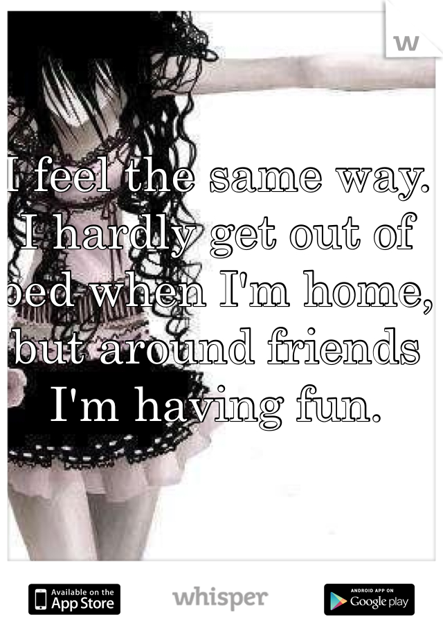 I feel the same way. I hardly get out of bed when I'm home, but around friends I'm having fun.