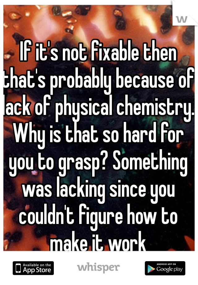 If it's not fixable then that's probably because of lack of physical chemistry. Why is that so hard for you to grasp? Something was lacking since you couldn't figure how to make it work 