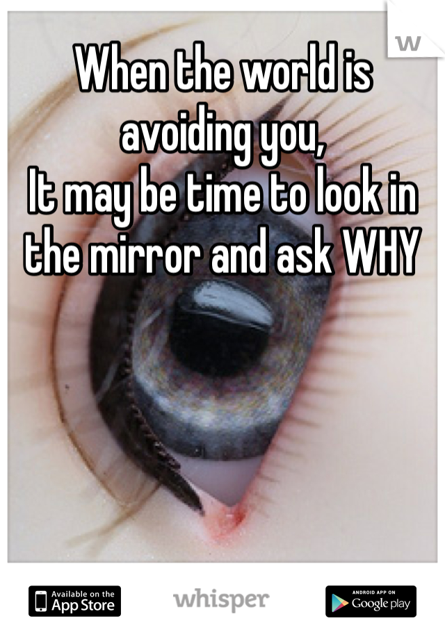 When the world is avoiding you,
It may be time to look in the mirror and ask WHY