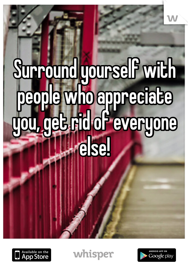 Surround yourself with people who appreciate you, get rid of everyone else!