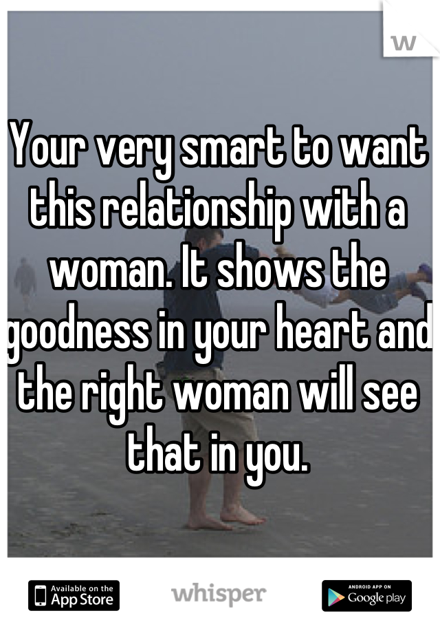 Your very smart to want this relationship with a woman. It shows the goodness in your heart and the right woman will see that in you.