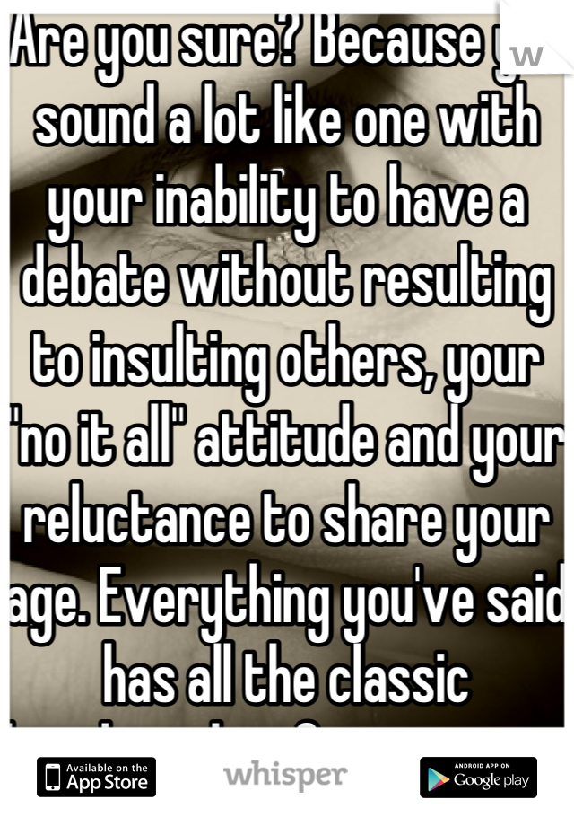 Are you sure? Because you sound a lot like one with your inability to have a debate without resulting to insulting others, your "no it all" attitude and your reluctance to share your age. Everything you've said has all the classic benchmarks of a teenager. 