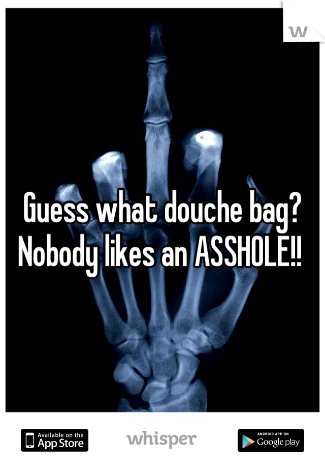 Guess what douche bag?
Nobody likes an ASSHOLE!! 