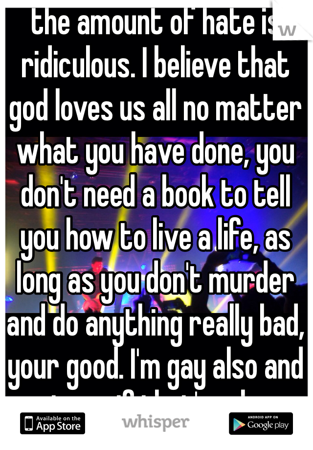 the amount of hate is ridiculous. I believe that god loves us all no matter what you have done, you don't need a book to tell you how to live a life, as long as you don't murder and do anything really bad, your good. I'm gay also and trust me, if that's who you are then, embrace it ! much love. 
