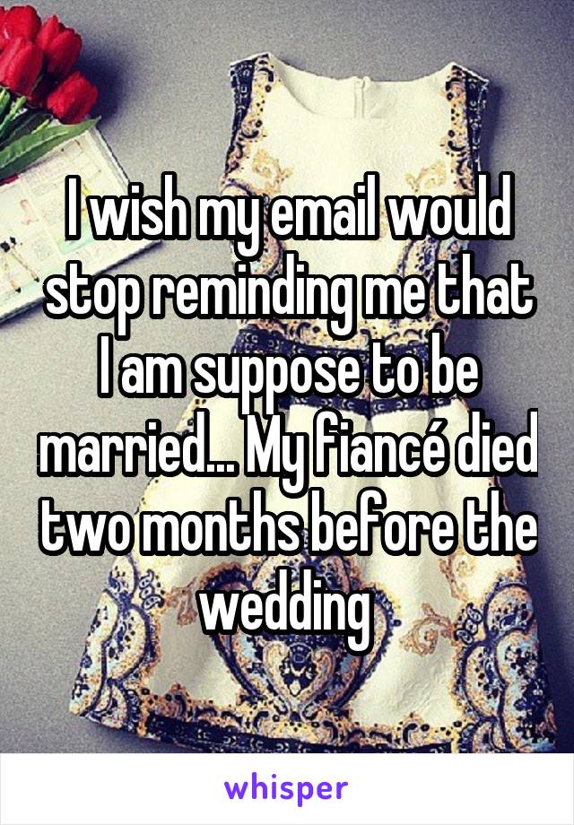 I wish my email would stop reminding me that I am suppose to be married... My fiancé died two months before the wedding 