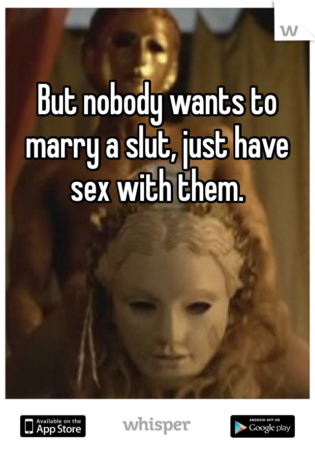 But nobody wants to marry a slut, just have sex with them.