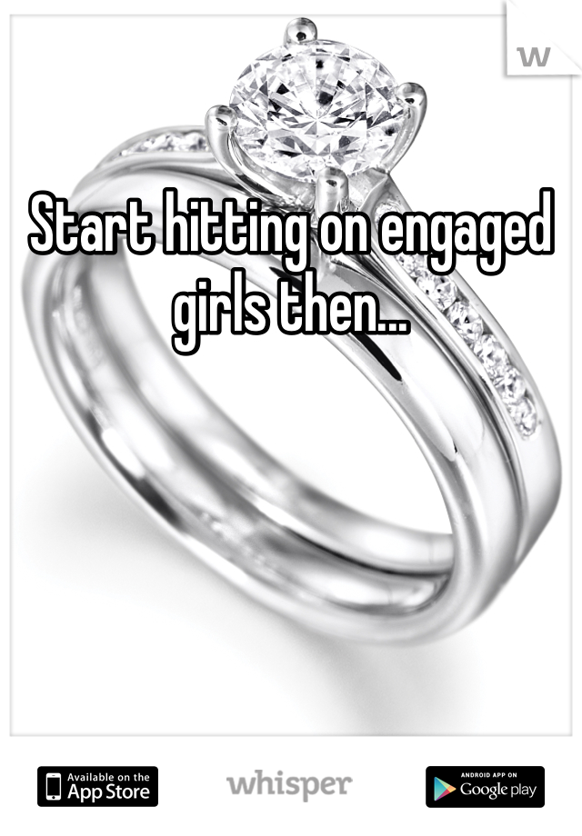 Start hitting on engaged girls then...