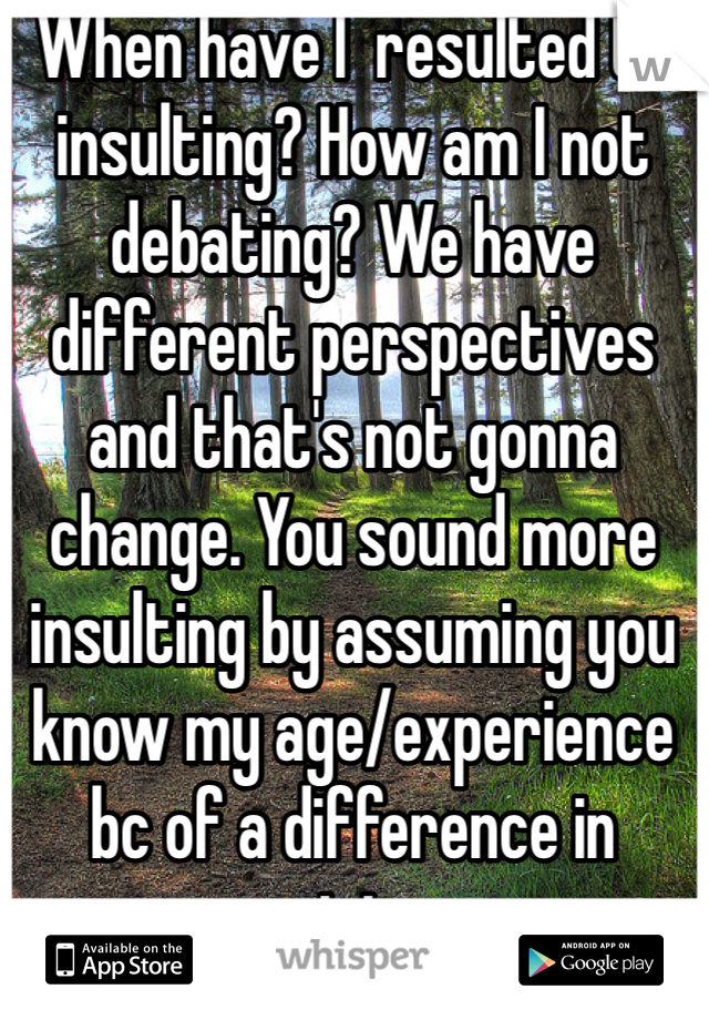 When have I  resulted to insulting? How am I not debating? We have different perspectives and that's not gonna change. You sound more insulting by assuming you know my age/experience bc of a difference in opinion. 