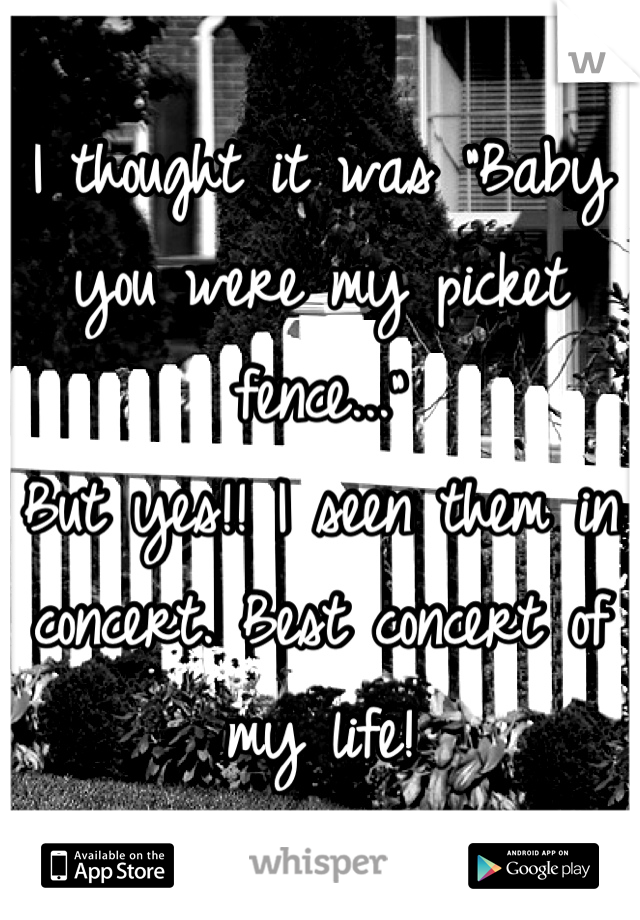 I thought it was "Baby you were my picket fence..."
But yes!! I seen them in concert. Best concert of my life!