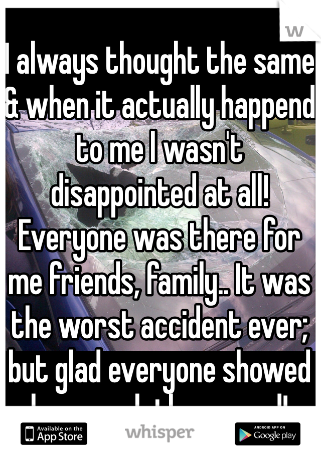 I always thought the same & when it actually happend to me I wasn't disappointed at all! Everyone was there for me friends, family.. It was the worst accident ever; but glad everyone showed how much they cared! 