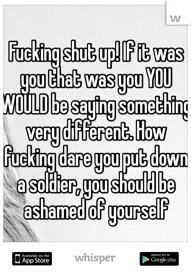 Fucking shut up! If it was you that was you YOU WOULD be saying something very different. How fucking dare you put down a soldier, you should be ashamed of yourself