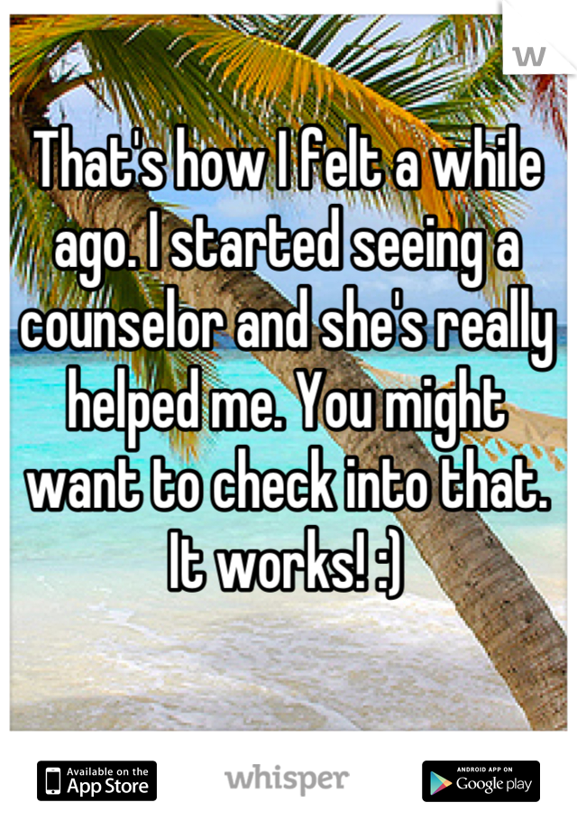 That's how I felt a while ago. I started seeing a counselor and she's really helped me. You might want to check into that. It works! :)