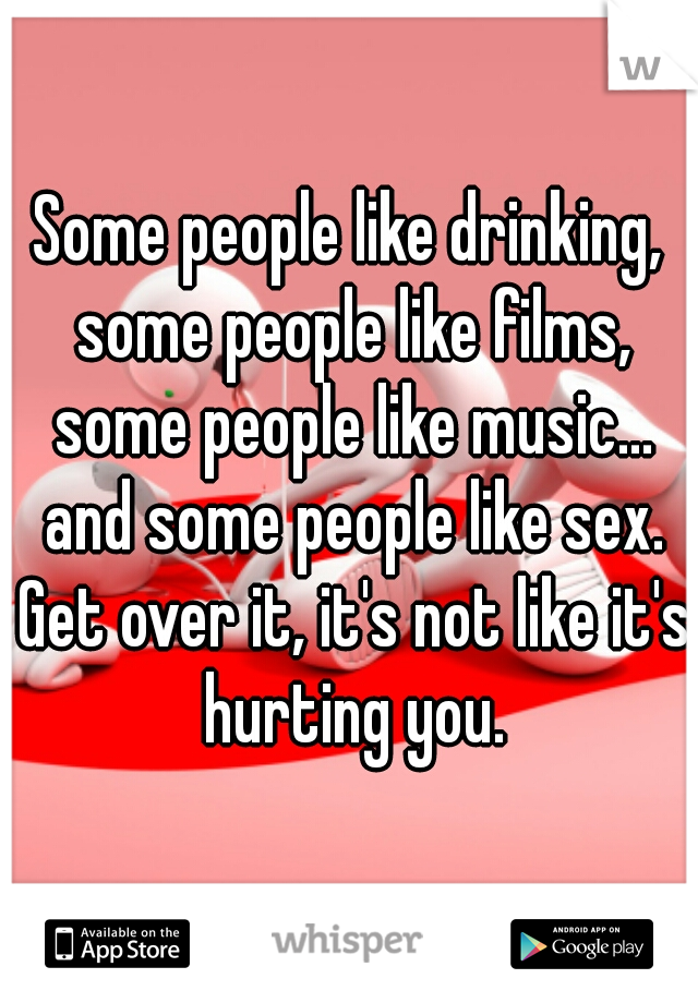Some people like drinking, some people like films, some people like music... and some people like sex. Get over it, it's not like it's hurting you.