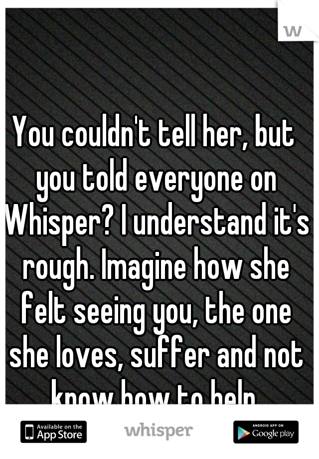 You couldn't tell her, but you told everyone on Whisper? I understand it's rough. Imagine how she felt seeing you, the one she loves, suffer and not know how to help.