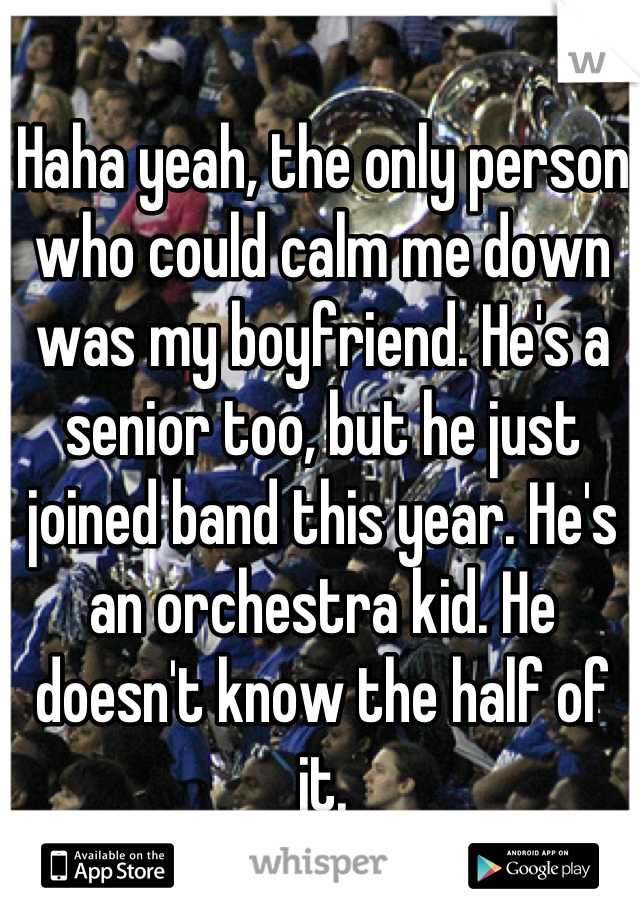Haha yeah, the only person who could calm me down was my boyfriend. He's a senior too, but he just joined band this year. He's an orchestra kid. He doesn't know the half of it.