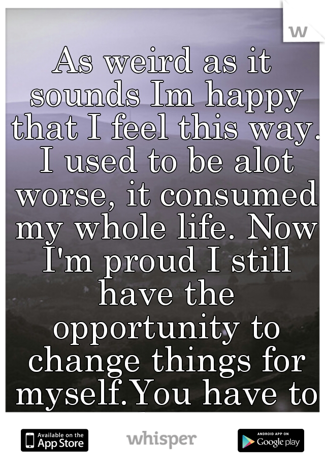 As weird as it sounds Im happy that I feel this way. I used to be alot worse, it consumed my whole life. Now I'm proud I still have the opportunity to change things for myself.You have to work for it.