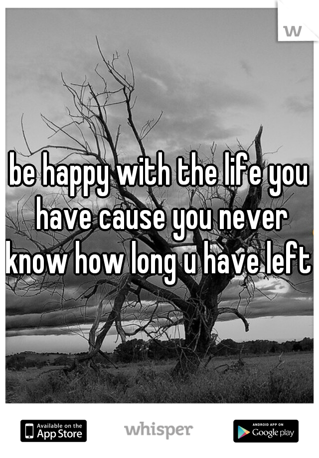 be happy with the life you have cause you never know how long u have left 