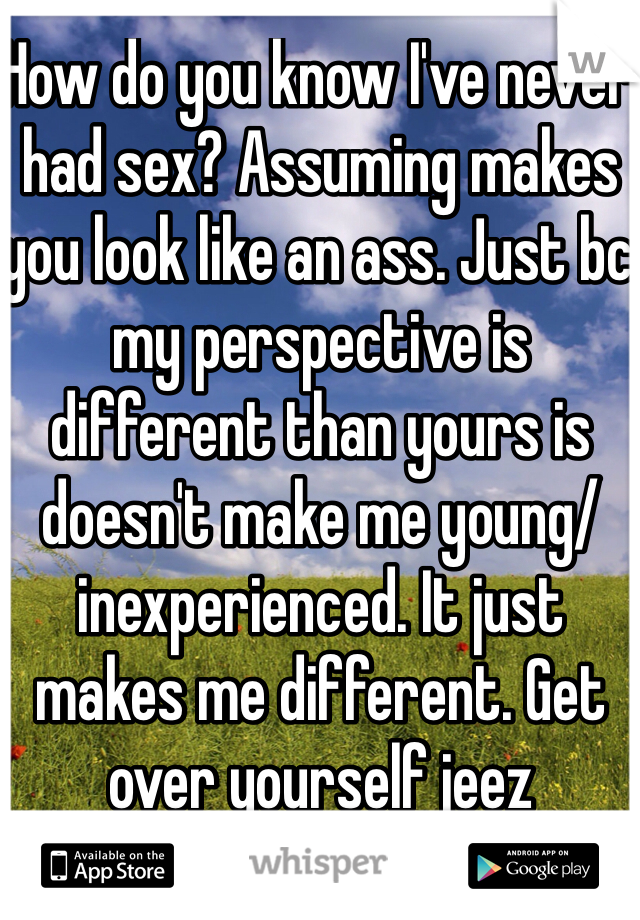 How do you know I've never had sex? Assuming makes you look like an ass. Just bc my perspective is different than yours is doesn't make me young/inexperienced. It just makes me different. Get over yourself jeez 