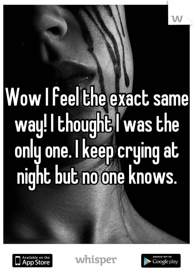 Wow I feel the exact same way! I thought I was the only one. I keep crying at night but no one knows.