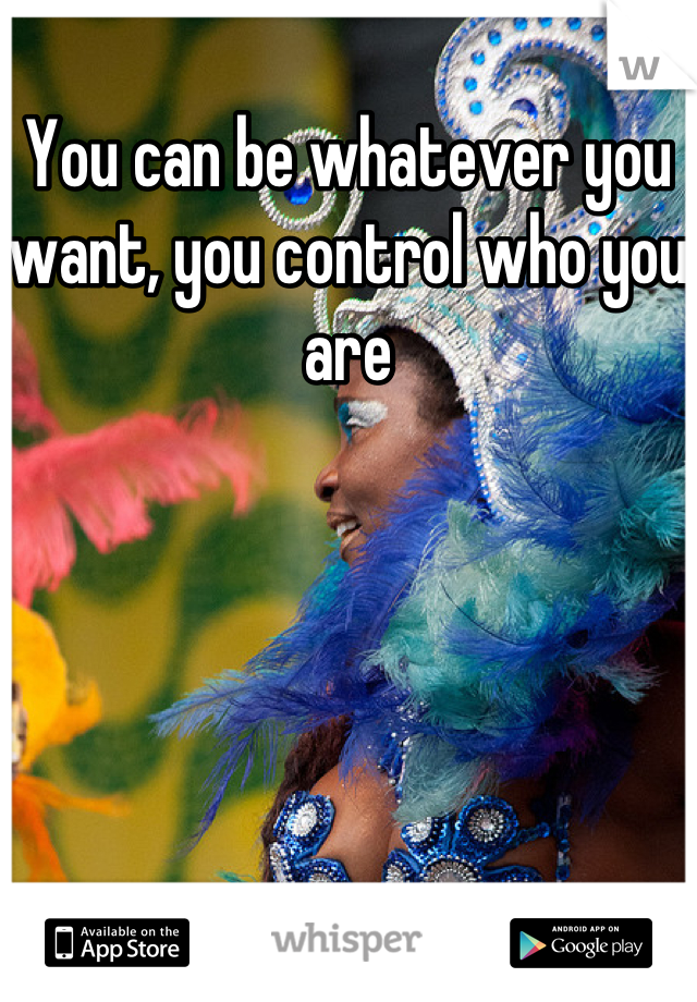 You can be whatever you want, you control who you are
