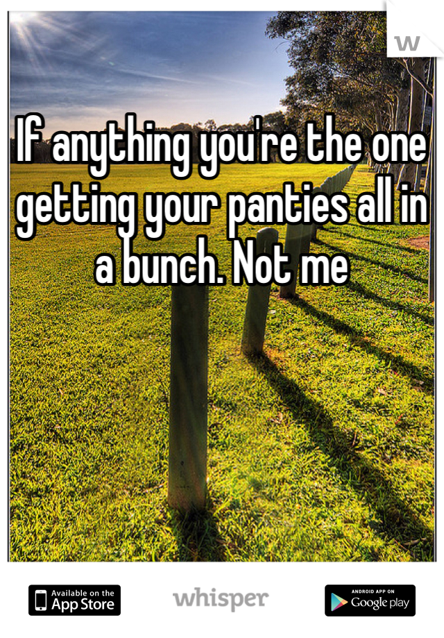 If anything you're the one getting your panties all in a bunch. Not me