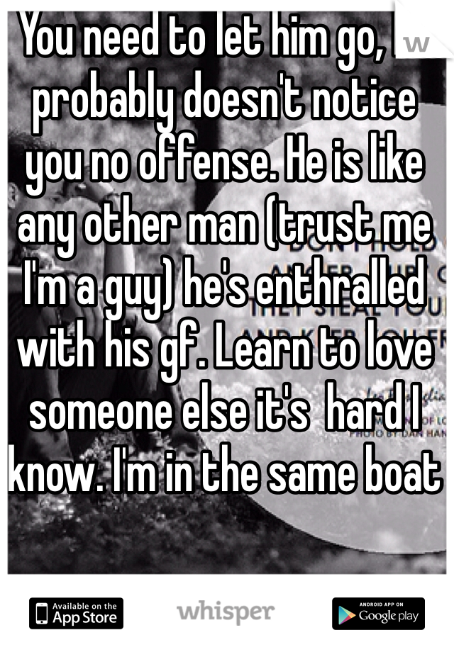 You need to let him go, he probably doesn't notice you no offense. He is like any other man (trust me I'm a guy) he's enthralled with his gf. Learn to love someone else it's  hard I know. I'm in the same boat