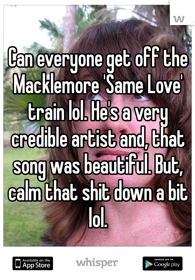 Can everyone get off the Macklemore 'Same Love' train lol. He's a very credible artist and, that song was beautiful. But, calm that shit down a bit lol.
