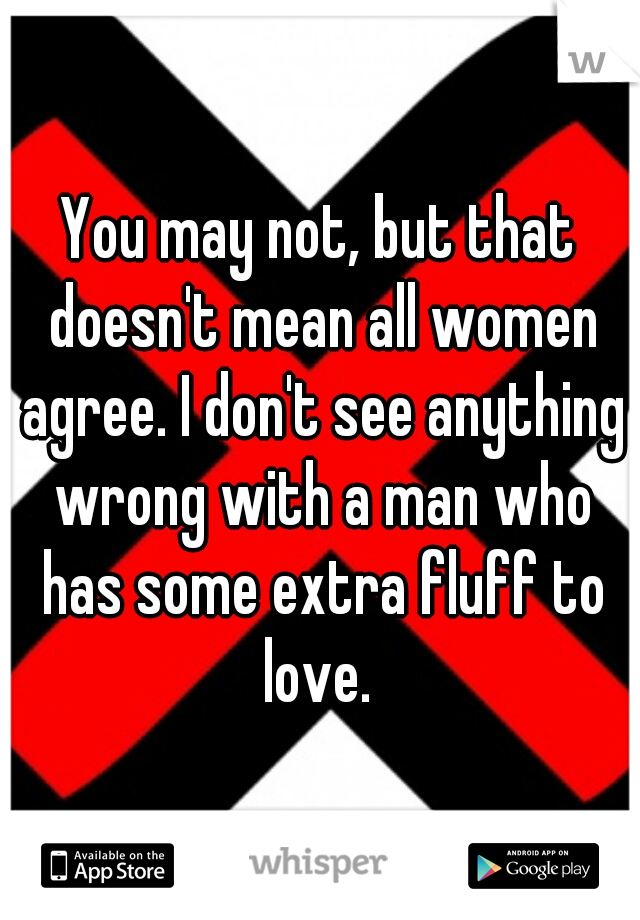 You may not, but that doesn't mean all women agree. I don't see anything wrong with a man who has some extra fluff to love. 