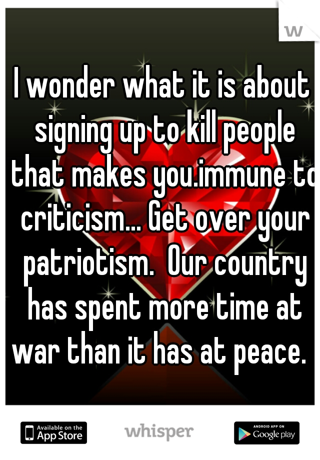 I wonder what it is about signing up to kill people that makes you.immune to criticism... Get over your patriotism.  Our country has spent more time at war than it has at peace.  