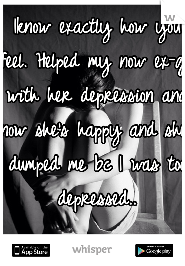 Iknow exactly how you feel. Helped my now ex-gf with her depression and now she's happy and she dumped me bc I was too depressed..