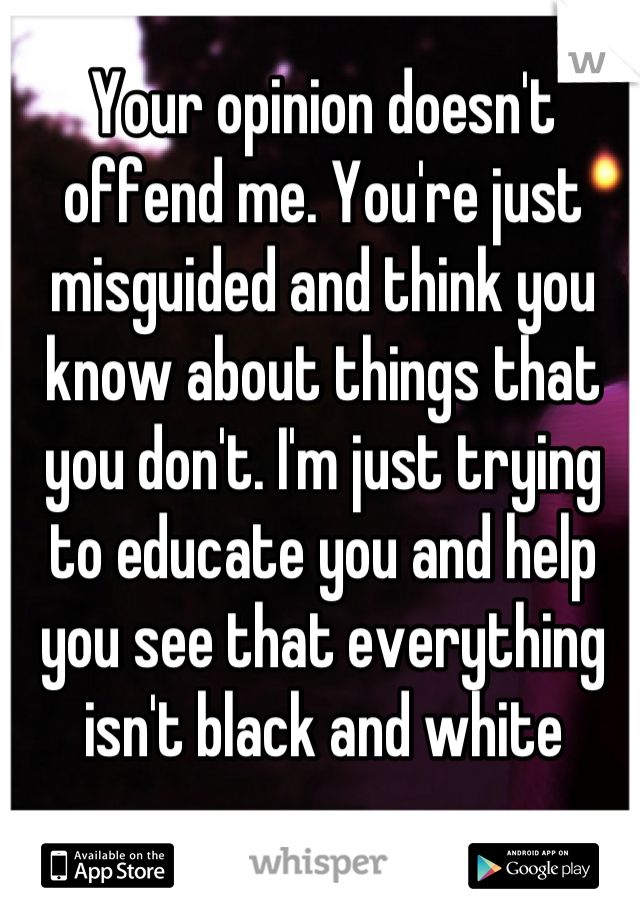 Your opinion doesn't offend me. You're just misguided and think you know about things that you don't. I'm just trying to educate you and help you see that everything isn't black and white