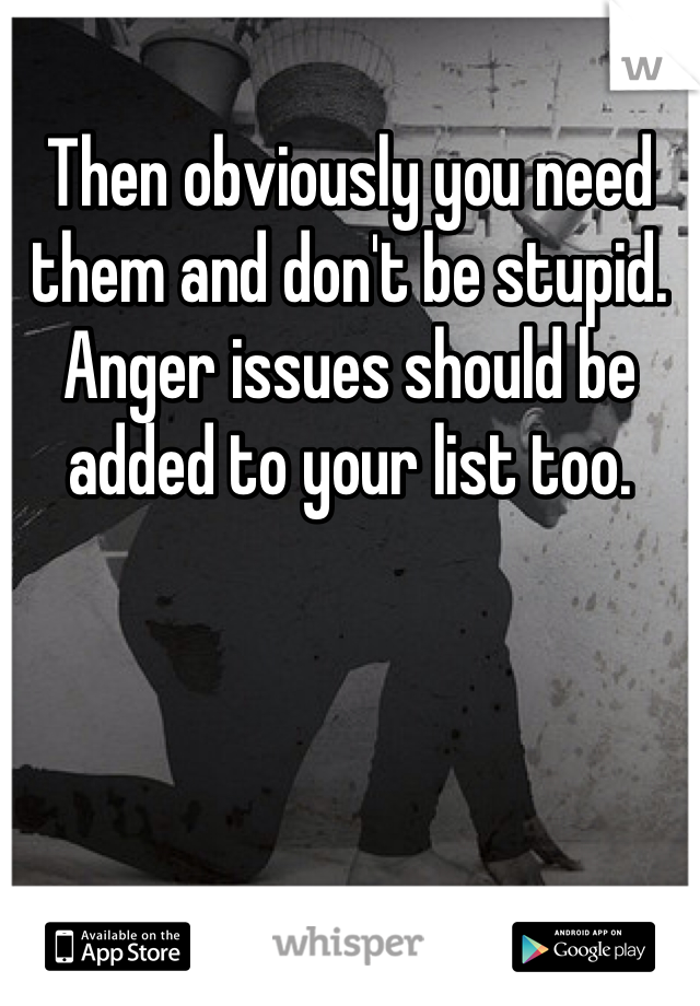 Then obviously you need them and don't be stupid. Anger issues should be added to your list too. 