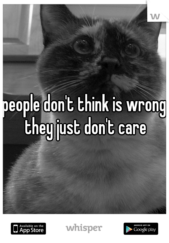 people don't think is wrong they just don't care