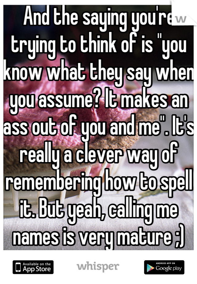 And the saying you're trying to think of is "you know what they say when you assume? It makes an ass out of you and me". It's really a clever way of remembering how to spell it. But yeah, calling me names is very mature ;)