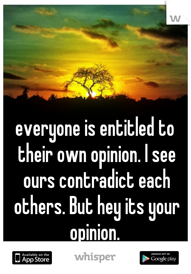 everyone is entitled to their own opinion. I see ours contradict each others. But hey its your opinion. 