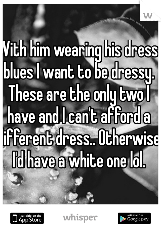 With him wearing his dress blues I want to be dressy. These are the only two I have and I can't afford a different dress.. Otherwise I'd have a white one lol.