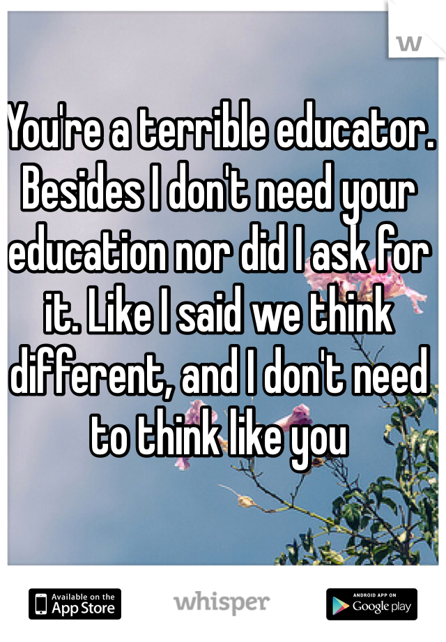 You're a terrible educator. Besides I don't need your education nor did I ask for it. Like I said we think different, and I don't need to think like you 