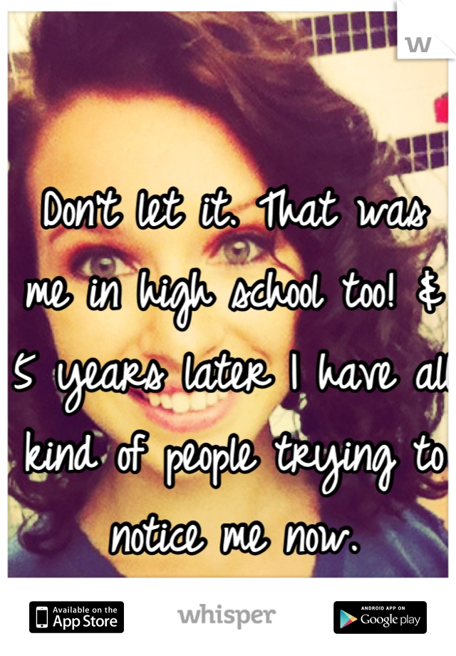 Don't let it. That was me in high school too! & 5 years later I have all kind of people trying to notice me now.