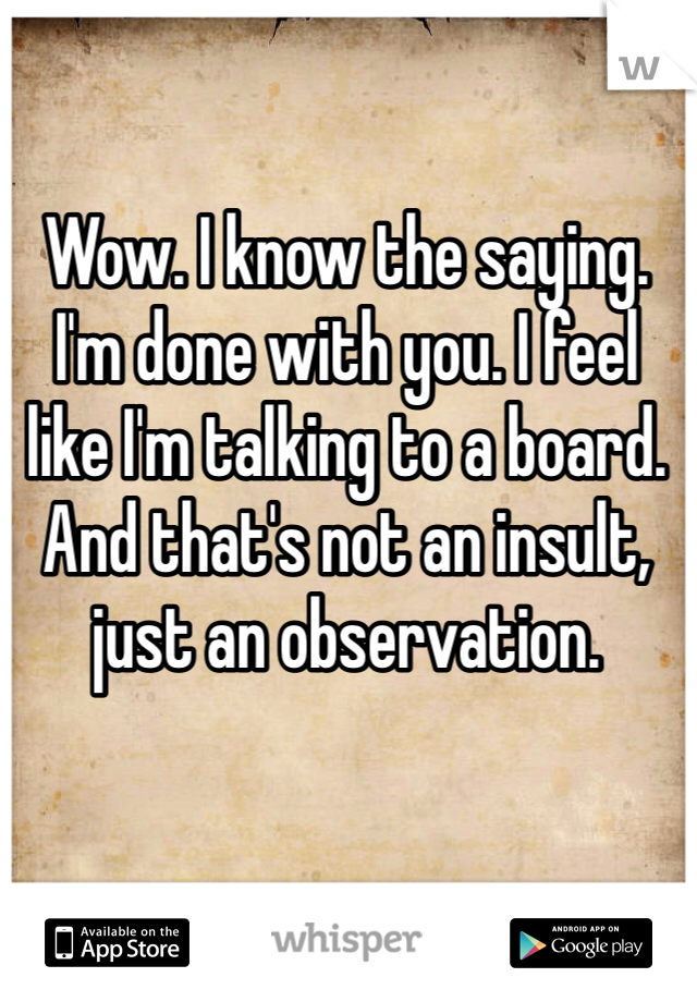 Wow. I know the saying. I'm done with you. I feel like I'm talking to a board. And that's not an insult, just an observation.