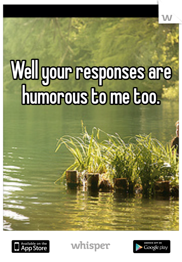 Well your responses are humorous to me too. 