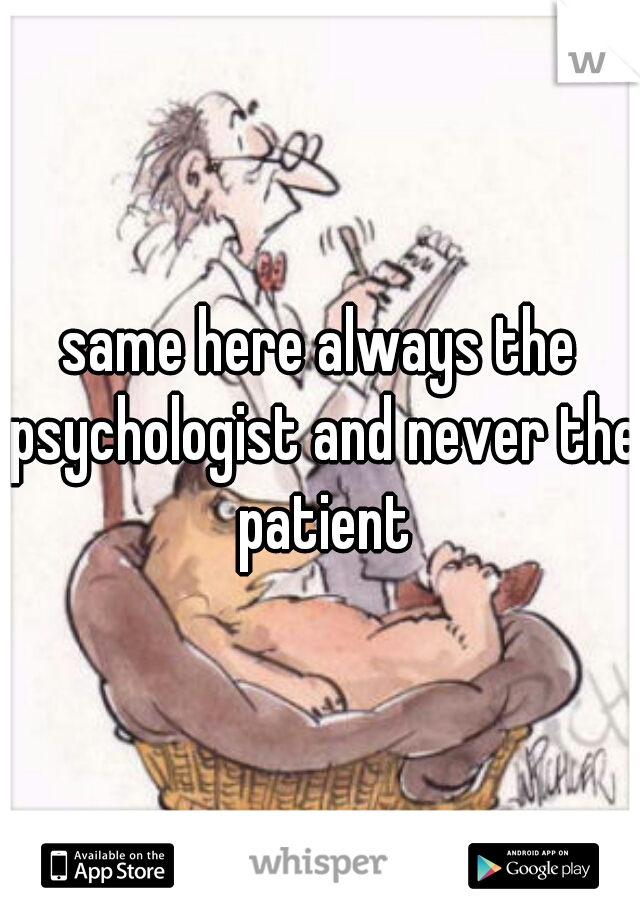 same here always the psychologist and never the patient