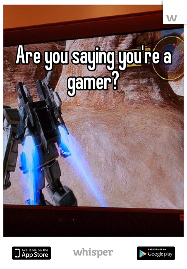 Are you saying you're a gamer?