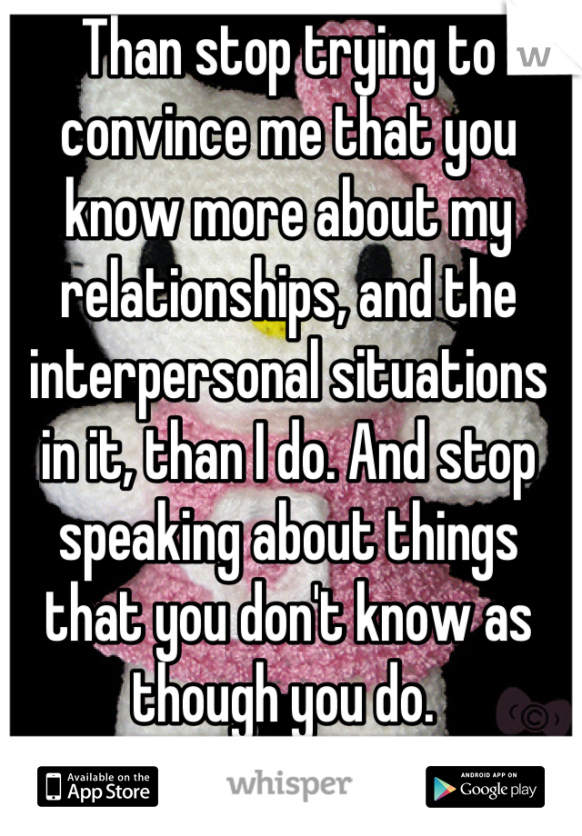 Than stop trying to convince me that you know more about my relationships, and the interpersonal situations in it, than I do. And stop speaking about things that you don't know as though you do. 