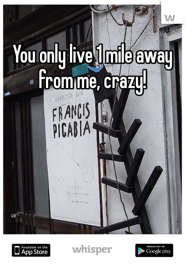 You only live 1 mile away from me, crazy!