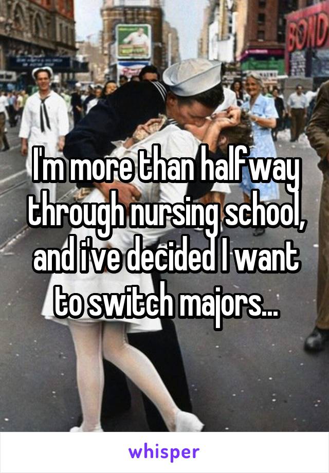 I'm more than halfway through nursing school, and i've decided I want to switch majors...