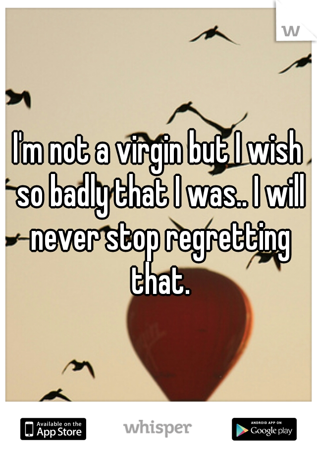 I'm not a virgin but I wish so badly that I was.. I will never stop regretting that.