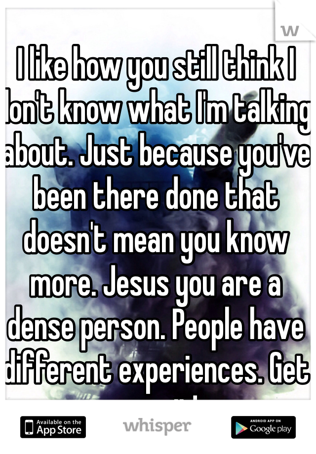 I like how you still think I don't know what I'm talking about. Just because you've been there done that doesn't mean you know more. Jesus you are a dense person. People have different experiences. Get over it! 