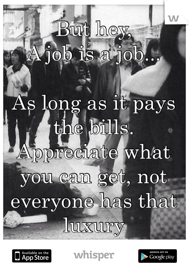 But hey,
A job is a job...

As long as it pays the bills.
Appreciate what you can get, not everyone has that luxury