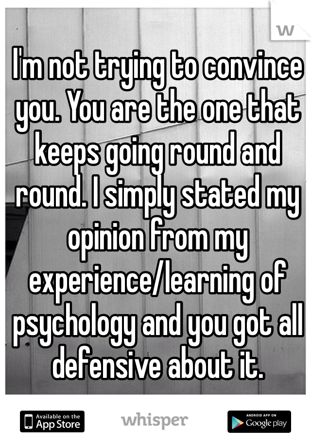 I'm not trying to convince you. You are the one that keeps going round and round. I simply stated my opinion from my experience/learning of psychology and you got all defensive about it.